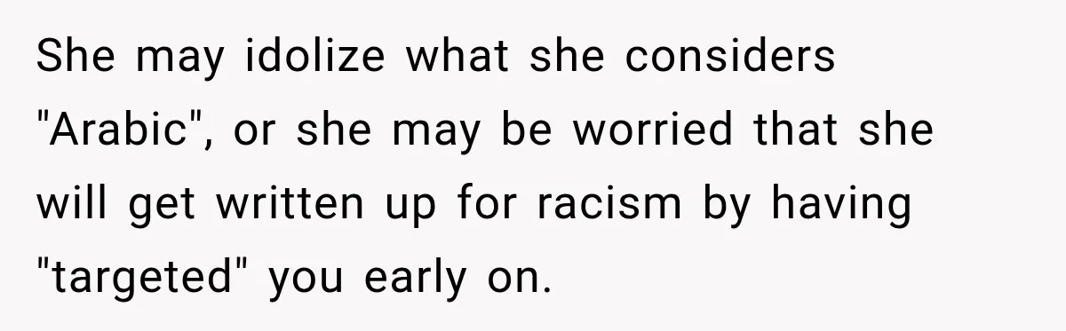 She may idolize what she considers "Arabic", or she may be worried that she will get written up for racism by having "targeted" you early on.