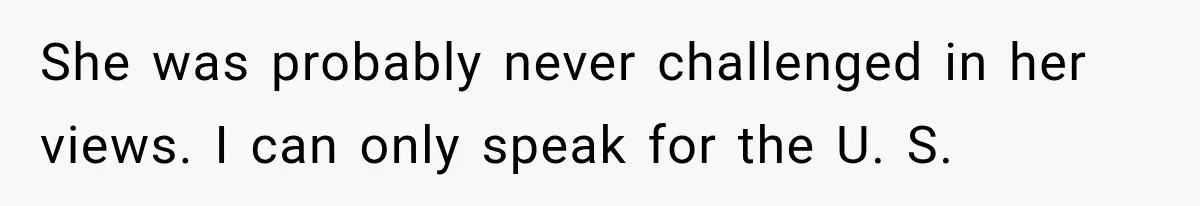 She was probably never challenged in her views. I can only speak for the U. S.