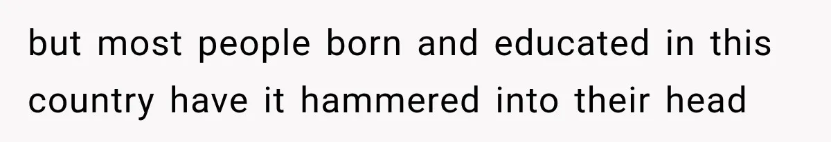 but most people born and educated in this country have it hammered into their head