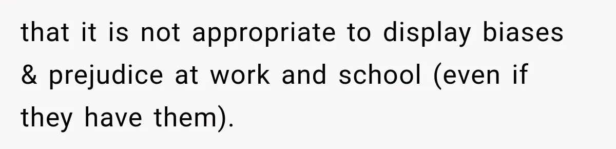 that it is not appropriate to display biases & prejudice at work and school (even if they have them).