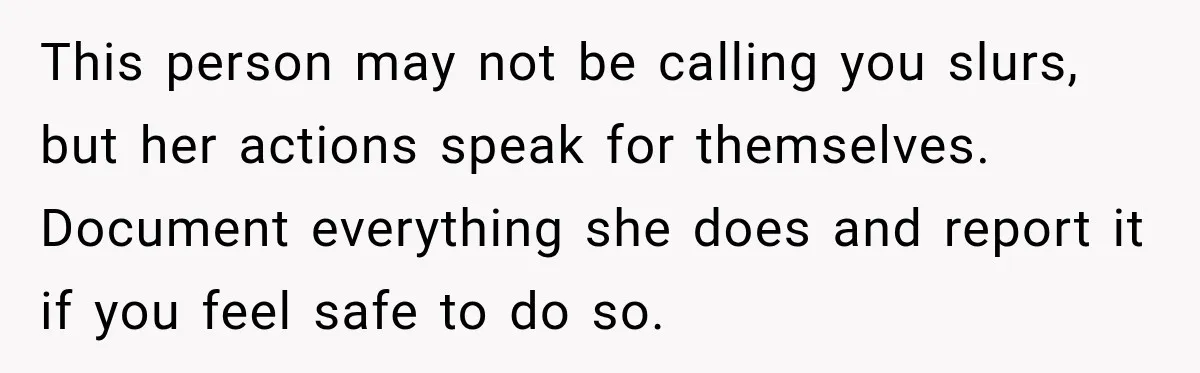This person may not be calling you slurs, but her actions speak for themselves. Document everything she does and report it if you feel safe to do so.