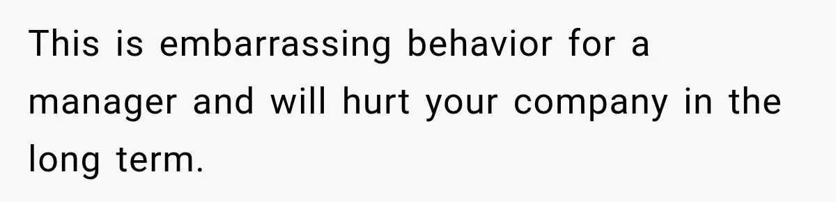 This is embarrassing behavior for a manager and will hurt your company in the long term.