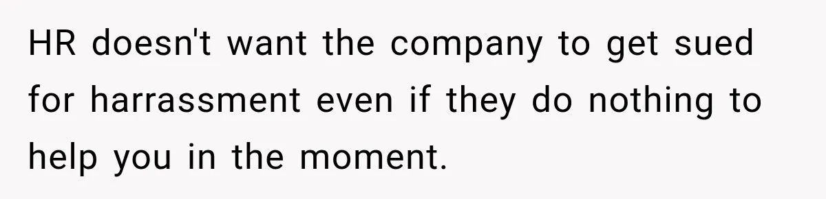 HR doesn't want the company to get sued for harrassment even if they do nothing to help you in the moment.