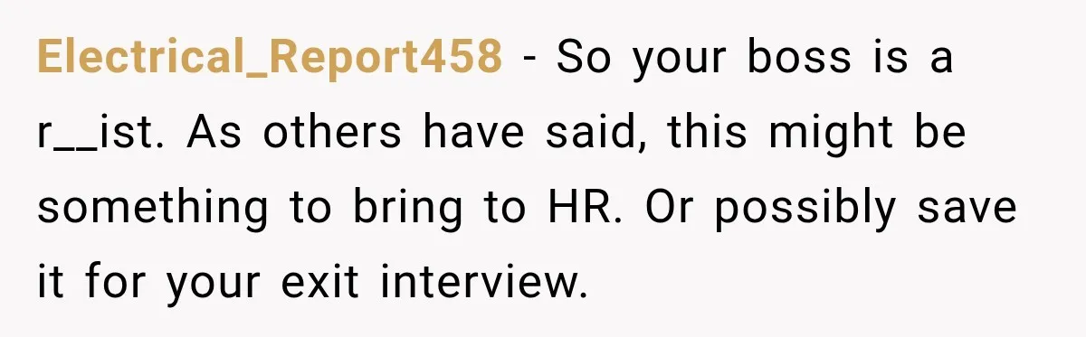 Electrical_Report458 − So your boss is a r__ist. As others have said, this might be something to bring to HR. Or possibly save it for your exit interview.