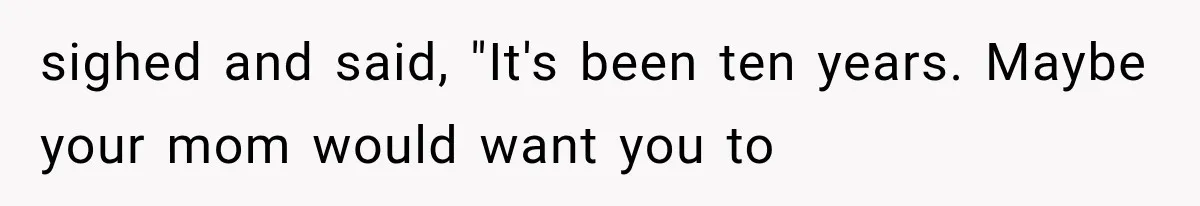 sighed and said, "It's been ten years. Maybe your mom would want you to