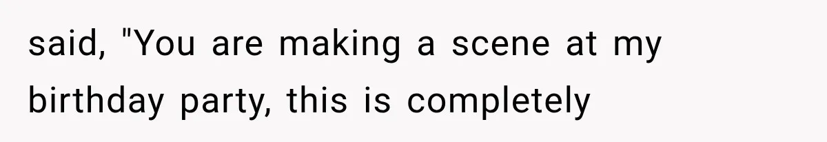 said, "You are making a scene at my birthday party, this is completely