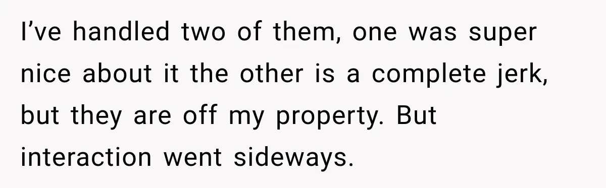 I’ve handled two of them, one was super nice about it the other is a complete jerk, but they are off my property. But interaction went sideways.