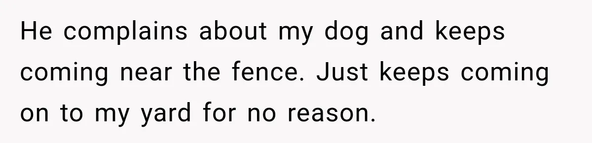 He complains about my dog and keeps coming near the fence. Just keeps coming on to my yard for no reason.