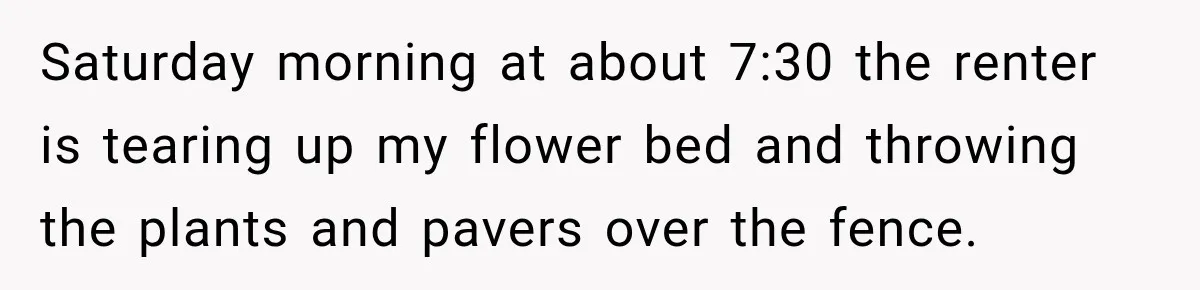 Saturday morning at about 7:30 the renter is tearing up my flower bed and throwing the plants and pavers over the fence.