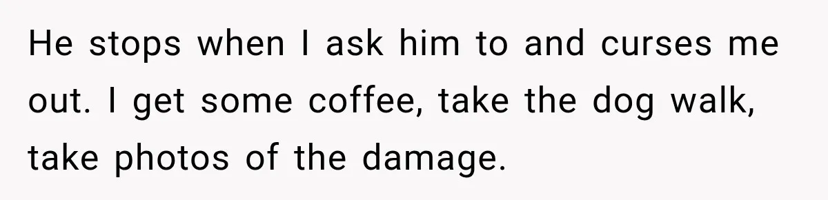 He stops when I ask him to and curses me out. I get some coffee, take the dog walk, take photos of the damage.