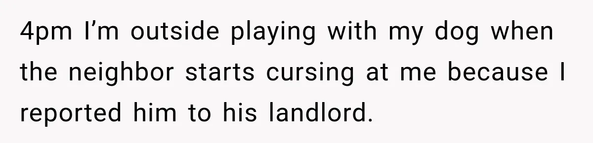 4pm I’m outside playing with my dog when the neighbor starts cursing at me because I reported him to his landlord.