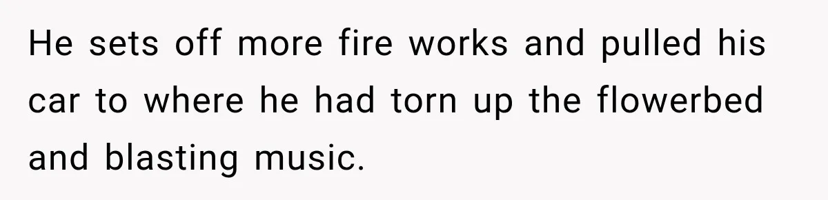 He sets off more fire works and pulled his car to where he had torn up the flowerbed and blasting music.