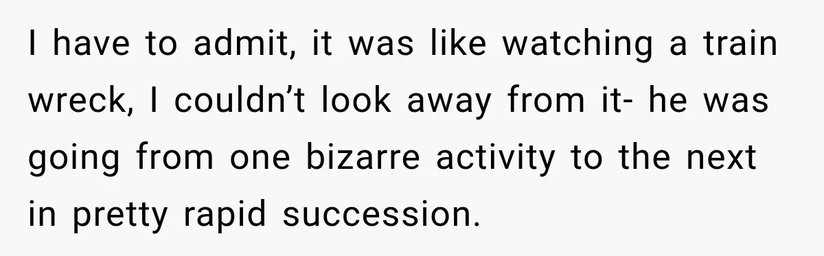 I have to admit, it was like watching a train wreck, I couldn’t look away from it- he was going from one bizarre activity to the next in pretty rapid...