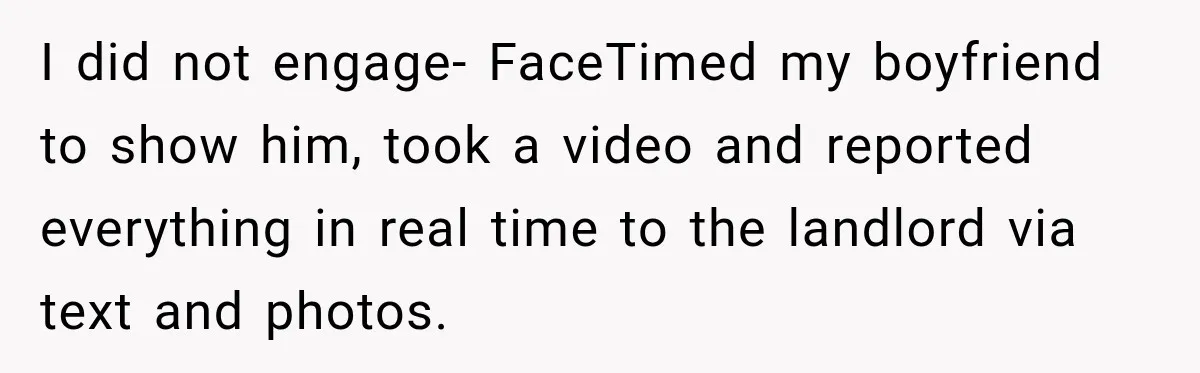 I did not engage- FaceTimed my boyfriend to show him, took a video and reported everything in real time to the landlord via text and photos.