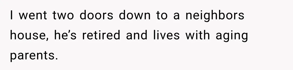 I went two doors down to a neighbors house, he’s retired and lives with aging parents.