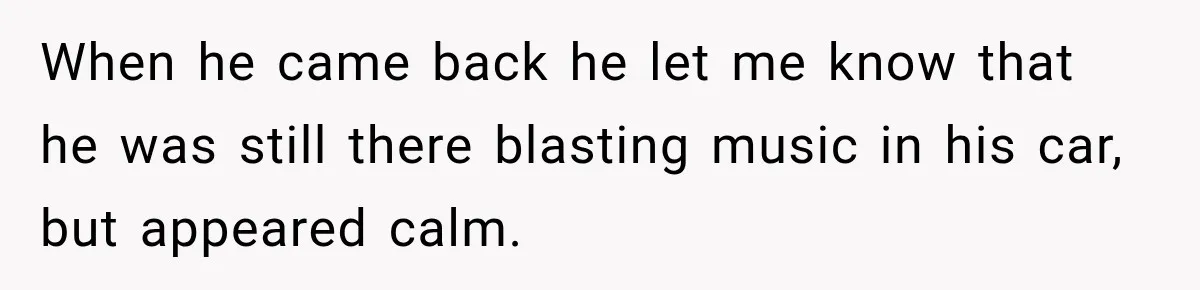 When he came back he let me know that he was still there blasting music in his car, but appeared calm.