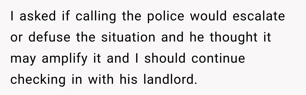 I asked if calling the police would escalate or defuse the situation and he thought it may amplify it and I should continue checking in with his landlord.