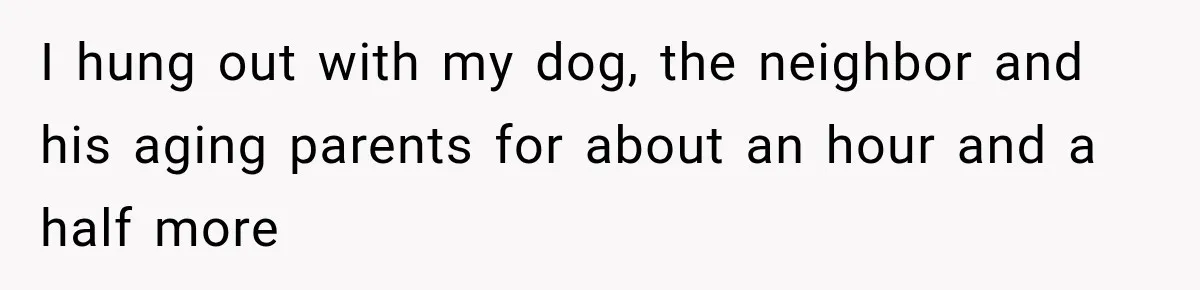 I hung out with my dog, the neighbor and his aging parents for about an hour and a half more