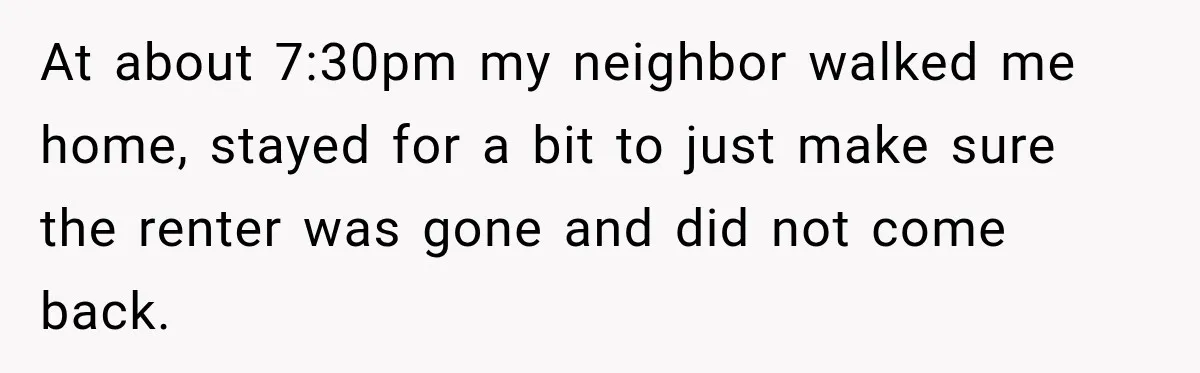 At about 7:30pm my neighbor walked me home, stayed for a bit to just make sure the renter was gone and did not come back.