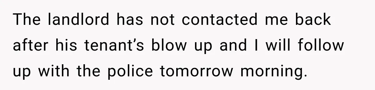 The landlord has not contacted me back after his tenant’s blow up and I will follow up with the police tomorrow morning.