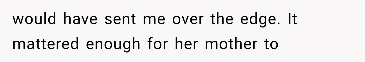 would have sent me over the edge. It mattered enough for her mother to