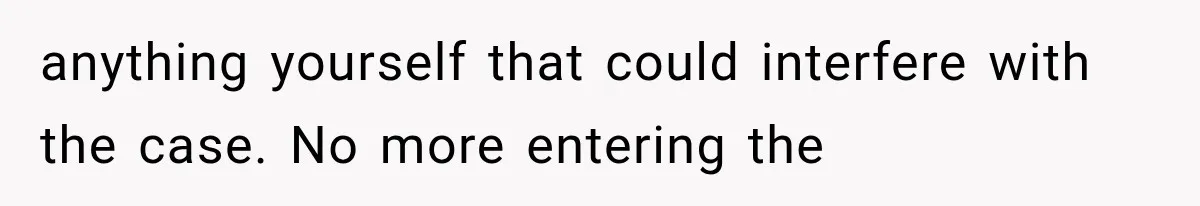 anything yourself that could interfere with the case. No more entering the