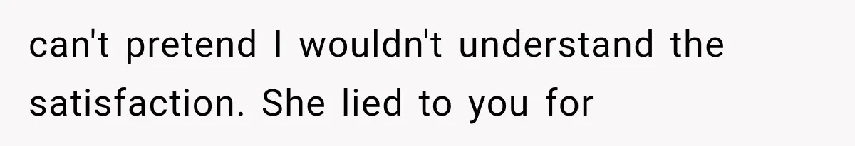 can't pretend I wouldn't understand the satisfaction. She lied to you for