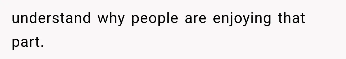 understand why people are enjoying that part.