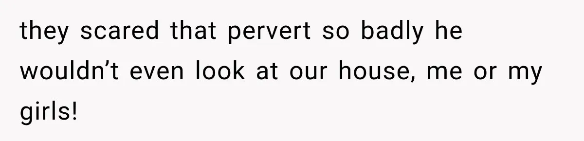 they scared that pervert so badly he wouldn’t even look at our house, me or my girls!