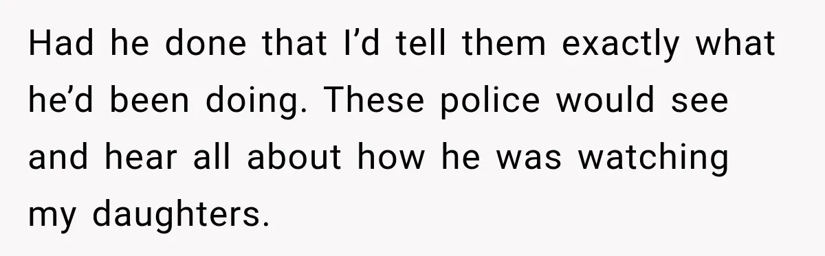 Had he done that I’d tell them exactly what he’d been doing. These police would see and hear all about how he was watching my daughters.