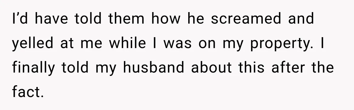 I’d have told them how he screamed and yelled at me while I was on my property. I finally told my husband about this after the fact.