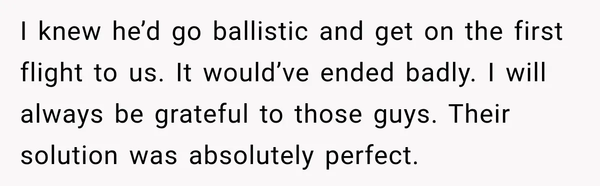I knew he’d go ballistic and get on the first flight to us. It would’ve ended badly. I will always be grateful to those guys. Their solution was absolutely perfect.