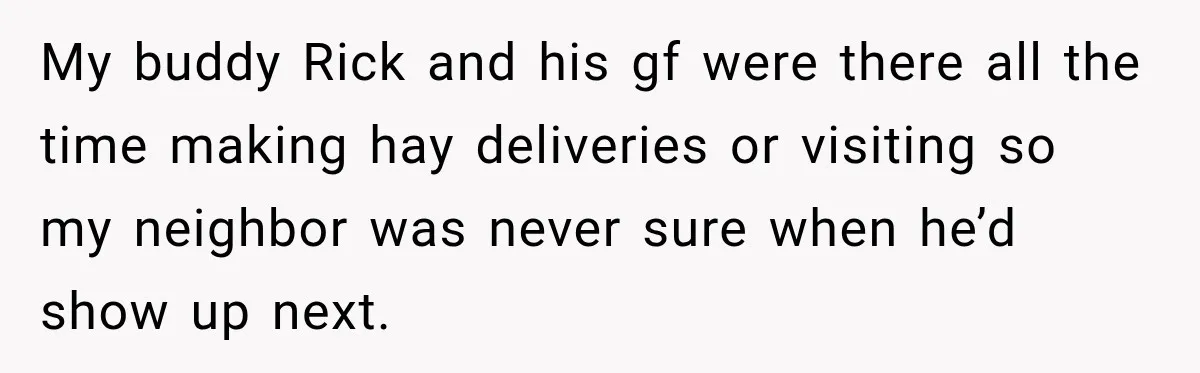 My buddy Rick and his gf were there all the time making hay deliveries or visiting so my neighbor was never sure when he’d show up next.