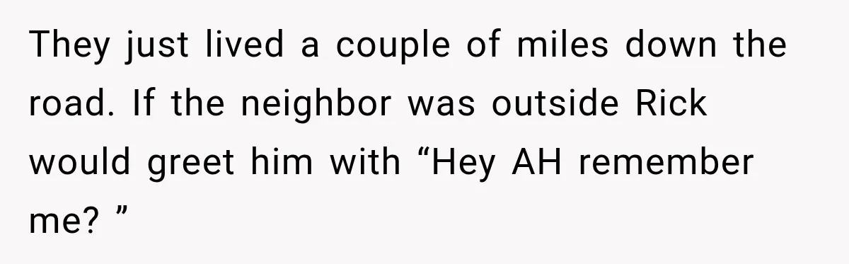 They just lived a couple of miles down the road. If the neighbor was outside Rick would greet him with “Hey AH remember me? ”