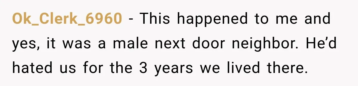 Ok_Clerk_6960 − This happened to me and yes, it was a male next door neighbor. He’d hated us for the 3 years we lived there.