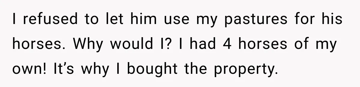 I refused to let him use my pastures for his horses. Why would I? I had 4 horses of my own! It’s why I bought the property.
