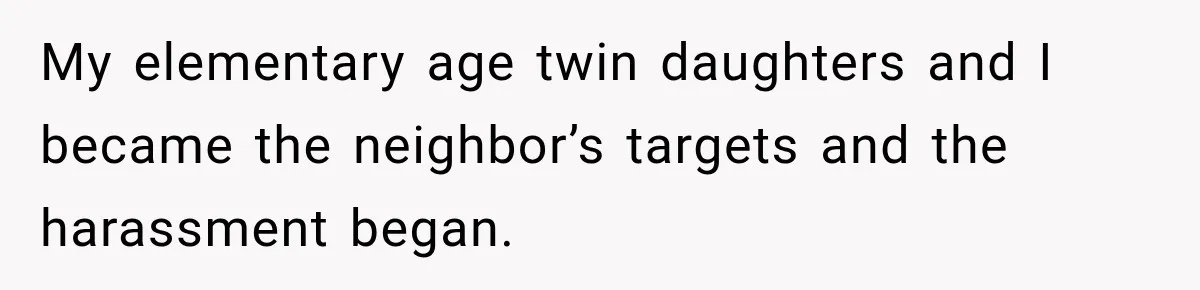 My elementary age twin daughters and I became the neighbor’s targets and the harassment began.