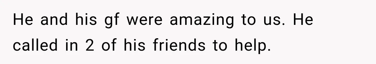 He and his gf were amazing to us. He called in 2 of his friends to help.