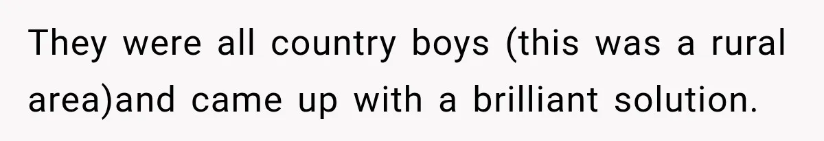 They were all country boys (this was a rural area)and came up with a brilliant solution.