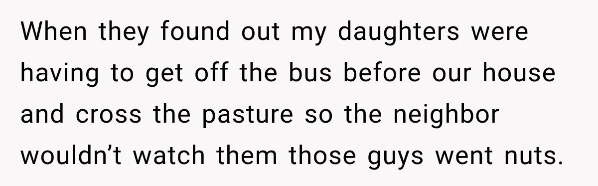 When they found out my daughters were having to get off the bus before our house and cross the pasture so the neighbor wouldn’t watch them those guys went nuts.
