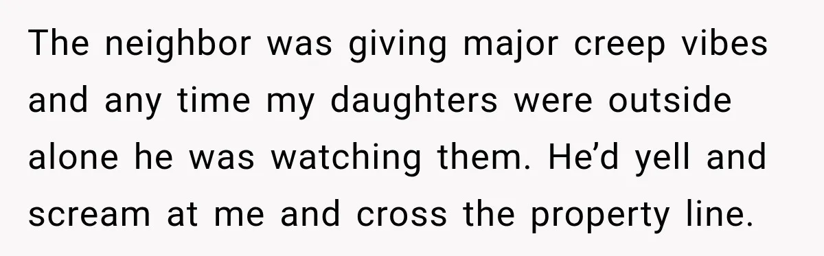 The neighbor was giving major creep vibes and any time my daughters were outside alone he was watching them. He’d yell and scream at me and cross the property line.
