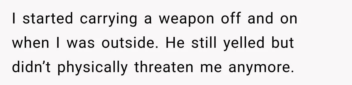 I started carrying a weapon off and on when I was outside. He still yelled but didn’t physically threaten me anymore.