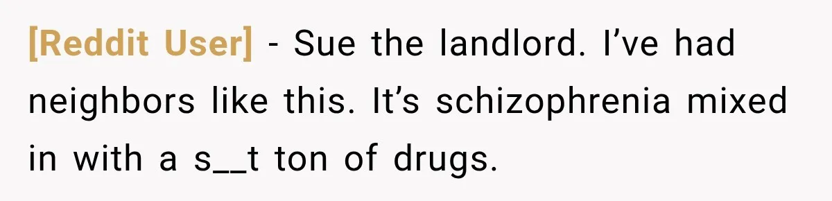 [Reddit User] − Sue the landlord. I’ve had neighbors like this. It’s schizophrenia mixed in with a s__t ton of drugs.