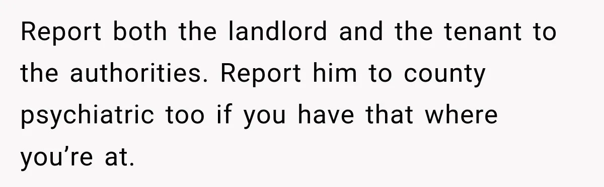 Report both the landlord and the tenant to the authorities. Report him to county psychiatric too if you have that where you’re at.