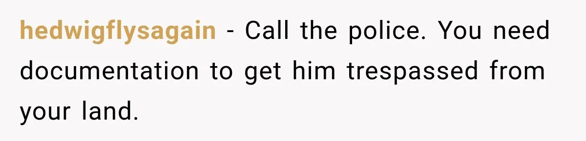 hedwigflysagain − Call the police. You need documentation to get him trespassed from your land.