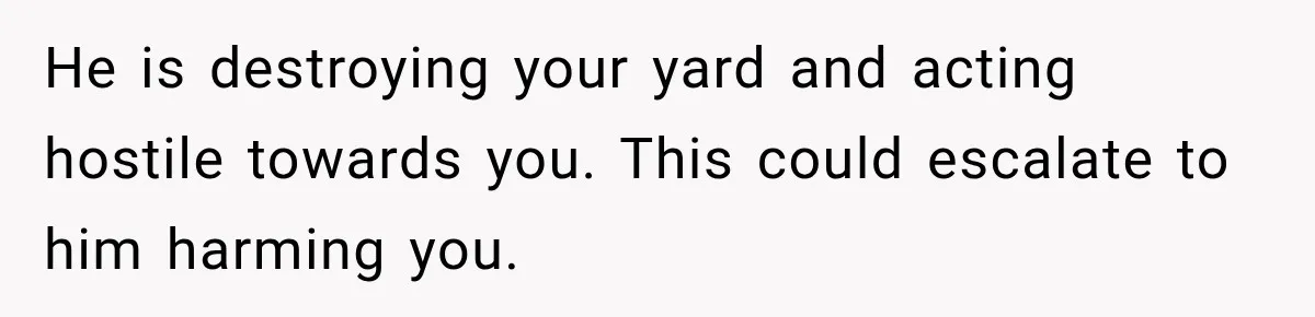 He is destroying your yard and acting hostile towards you. This could escalate to him harming you.