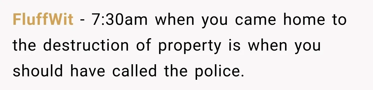 FluffWit − 7:30am when you came home to the destruction of property is when you should have called the police.