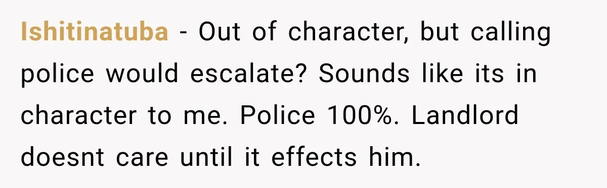 Ishitinatuba − Out of character, but calling police would escalate? Sounds like its in character to me. Police 100%. Landlord doesnt care until it effects him.