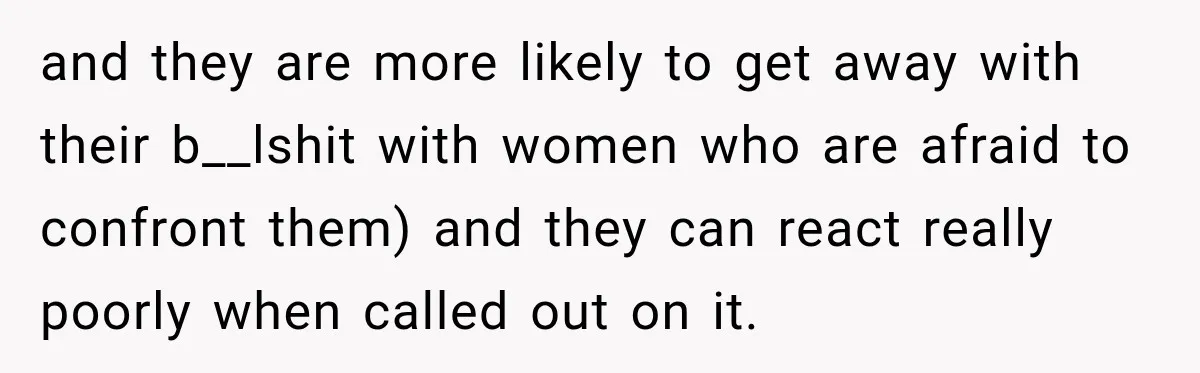 and they are more likely to get away with their b__lshit with women who are afraid to confront them) and they can react really poorly when called out on it.