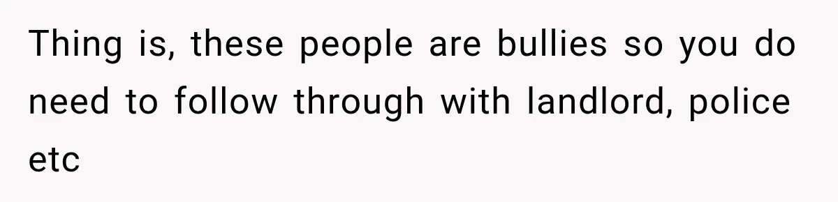 Thing is, these people are bullies so you do need to follow through with landlord, police etc